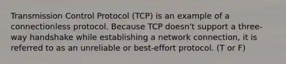 Transmission Control Protocol (TCP) is an example of a connectionless protocol. Because TCP doesn't support a three-way handshake while establishing a network connection, it is referred to as an unreliable or best-effort protocol. (T or F)