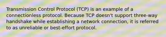 Transmission Control Protocol (TCP) is an example of a connectionless protocol. Because TCP doesn't support three-way handshake while establishing a network connection, it is referred to as unreliable or best-effort protocol.