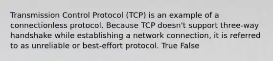 Transmission Control Protocol (TCP) is an example of a connectionless protocol. Because TCP doesn't support three-way handshake while establishing a network connection, it is referred to as unreliable or best-effort protocol. True False