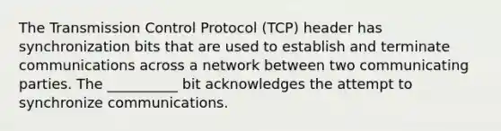 The Transmission Control Protocol (TCP) header has synchronization bits that are used to establish and terminate communications across a network between two communicating parties. The __________ bit acknowledges the attempt to synchronize communications.