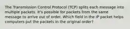 The Transmission Control Protocol (TCP) splits each message into multiple packets. It's possible for packets from the same message to arrive out of order. Which field in the IP packet helps computers put the packets in the original order?