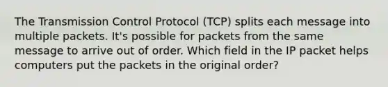 The Transmission Control Protocol (TCP) splits each message into multiple packets. It's possible for packets from the same message to arrive out of order. Which field in the IP packet helps computers put the packets in the original order?