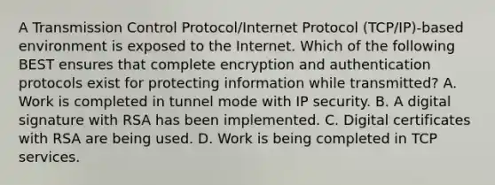 A Transmission Control Protocol/Internet Protocol (TCP/IP)-based environment is exposed to the Internet. Which of the following BEST ensures that complete encryption and authentication protocols exist for protecting information while transmitted? A. Work is completed in tunnel mode with IP security. B. A digital signature with RSA has been implemented. C. Digital certificates with RSA are being used. D. Work is being completed in TCP services.