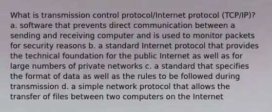 What is transmission control protocol/Internet protocol (TCP/IP)? a. software that prevents direct communication between a sending and receiving computer and is used to monitor packets for security reasons b. a standard Internet protocol that provides the technical foundation for the public Internet as well as for large numbers of private networks c. a standard that specifies the format of data as well as the rules to be followed during transmission d. a simple network protocol that allows the transfer of files between two computers on the Internet