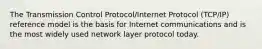 The Transmission Control Protocol/Internet Protocol (TCP/IP) reference model is the basis for Internet communications and is the most widely used network layer protocol today.