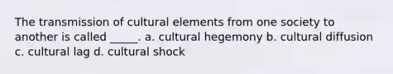 The transmission of cultural elements from one society to another is called _____. a. cultural hegemony b. cultural diffusion c. cultural lag d. cultural shock