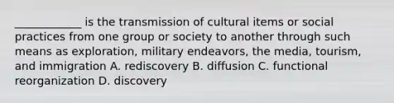 ____________ is the transmission of cultural items or social practices from one group or society to another through such means as exploration, military endeavors, the media, tourism, and immigration A. rediscovery B. diffusion C. functional reorganization D. discovery