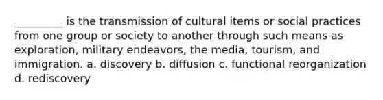 _________ is the transmission of cultural items or social practices from one group or society to another through such means as exploration, military endeavors, the media, tourism, and immigration. a. discovery b. diffusion c. functional reorganization d. rediscovery