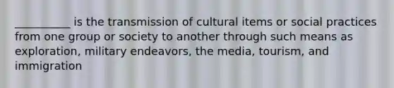 __________ is the transmission of cultural items or social practices from one group or society to another through such means as exploration, military endeavors, the media, tourism, and immigration