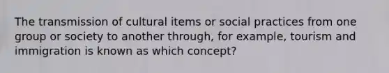 The transmission of cultural items or social practices from one group or society to another through, for example, tourism and immigration is known as which concept?