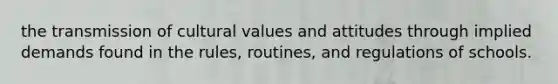 the transmission of cultural values and attitudes through implied demands found in the rules, routines, and regulations of schools.