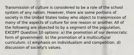 Transmission of culture is considered to be a role of the school system of any nation. However, there are some portions of society in the United States today who object to transmission of many of the aspects of culture for one reason or another. All of the following are objected to by a segment of the population, EXCEPT Question 10 options: a) the promotion of our democratic form of government. b) the promotion of a multicultural curriculum. c) emphasis on individualism and competition. d) discussion of society's values.