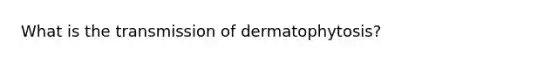 What is the transmission of dermatophytosis?