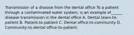 Transmission of a disease from the dental office To a patient through a contaminated water system, is an example of______ disease transmission in the dental office A. Dental team-to-patient B. Patient-to-patient C. Dental office-to-community D. Community-to-dental office-to-patient.