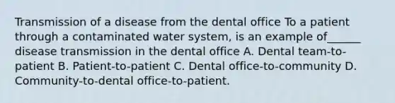 Transmission of a disease from the dental office To a patient through a contaminated water system, is an example of______ disease transmission in the dental office A. Dental team-to-patient B. Patient-to-patient C. Dental office-to-community D. Community-to-dental office-to-patient.