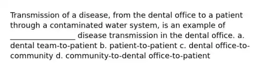 Transmission of a disease, from the dental office to a patient through a contaminated water system, is an example of _________________ disease transmission in the dental office. a. dental team-to-patient b. patient-to-patient с. dental office-to-community d. community-to-dental office-to-patient