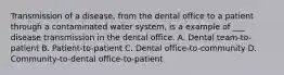 Transmission of a disease, from the dental office to a patient through a contaminated water system, is a example of ___ disease transmission in the dental office. A. Dental team-to-patient B. Patient-to-patient C. Dental office-to-community D. Community-to-dental office-to-patient