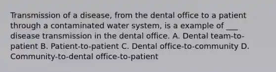 Transmission of a disease, from the dental office to a patient through a contaminated water system, is a example of ___ disease transmission in the dental office. A. Dental team-to-patient B. Patient-to-patient C. Dental office-to-community D. Community-to-dental office-to-patient