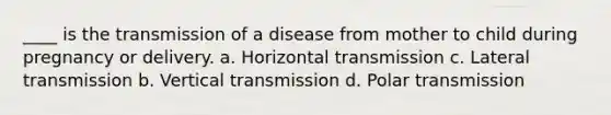 ____ is the transmission of a disease from mother to child during pregnancy or delivery. a. Horizontal transmission c. Lateral transmission b. Vertical transmission d. Polar transmission