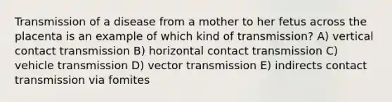 Transmission of a disease from a mother to her fetus across the placenta is an example of which kind of transmission? A) vertical contact transmission B) horizontal contact transmission C) vehicle transmission D) vector transmission E) indirects contact transmission via fomites