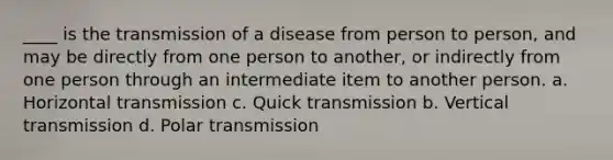 ____ is the transmission of a disease from person to person, and may be directly from one person to another, or indirectly from one person through an intermediate item to another person. a. Horizontal transmission c. Quick transmission b. Vertical transmission d. Polar transmission