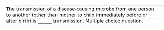 The transmission of a disease-causing microbe from one person to another (other than mother to child immediately before or after birth) is ______ transmission. Multiple choice question.