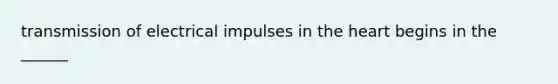 transmission of electrical impulses in the heart begins in the ______