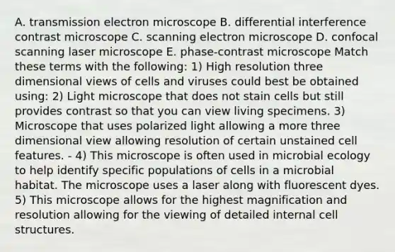 A. transmission electron microscope B. differential interference contrast microscope C. scanning electron microscope D. confocal scanning laser microscope E. phase-contrast microscope Match these terms with the following: 1) High resolution three dimensional views of cells and viruses could best be obtained using: 2) Light microscope that does not stain cells but still provides contrast so that you can view living specimens. 3) Microscope that uses polarized light allowing a more three dimensional view allowing resolution of certain unstained cell features. - 4) This microscope is often used in microbial ecology to help identify specific populations of cells in a microbial habitat. The microscope uses a laser along with fluorescent dyes. 5) This microscope allows for the highest magnification and resolution allowing for the viewing of detailed internal cell structures.