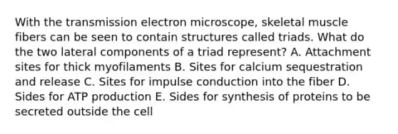 With the transmission electron microscope, skeletal muscle fibers can be seen to contain structures called triads. What do the two lateral components of a triad represent? A. Attachment sites for thick myofilaments B. Sites for calcium sequestration and release C. Sites for impulse conduction into the fiber D. Sides for <a href='https://www.questionai.com/knowledge/kQXM5vFKbG-atp-production' class='anchor-knowledge'>atp production</a> E. Sides for synthesis of proteins to be secreted outside the cell