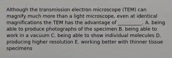 Although the transmission electron microscope (TEM) can magnify much more than a light microscope, even at identical magnifications the TEM has the advantage of __________. A. being able to produce photographs of the specimen B. being able to work in a vacuum C. being able to show individual molecules D. producing higher resolution E. working better with thinner tissue specimens