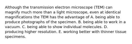 Although the transmission electron microscope (TEM) can magnify much more than a light microscope, even at identical magnifications the TEM has the advantage of A. being able to produce photographs of the specimen. B. being able to work in a vacuum. C. being able to show individual molecules. D. producing higher resolution. E. working better with thinner tissue specimens.