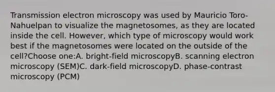 Transmission electron microscopy was used by Mauricio Toro-Nahuelpan to visualize the magnetosomes, as they are located inside the cell. However, which type of microscopy would work best if the magnetosomes were located on the outside of the cell?Choose one:A. bright-field microscopyB. scanning electron microscopy (SEM)C. dark-field microscopyD. phase-contrast microscopy (PCM)