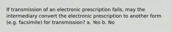 If transmission of an electronic prescription fails, may the intermediary convert the electronic prescription to another form (e.g. facsimile) for transmission? a. Yes b. No