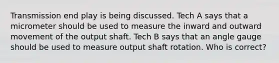 Transmission end play is being discussed. Tech A says that a micrometer should be used to measure the inward and outward movement of the output shaft. Tech B says that an angle gauge should be used to measure output shaft rotation. Who is correct?