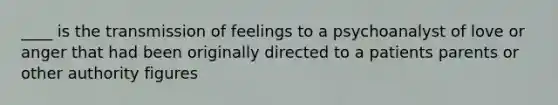 ____ is the transmission of feelings to a psychoanalyst of love or anger that had been originally directed to a patients parents or other authority figures