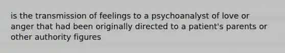 is the transmission of feelings to a psychoanalyst of love or anger that had been originally directed to a patient's parents or other authority figures