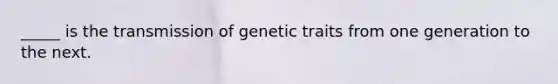 _____ is the transmission of genetic traits from one generation to the next.