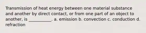 Transmission of heat energy between one material substance and another by direct contact, or from one part of an object to another, is ___________. a. emission b. convection c. conduction d. refraction