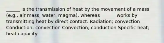 ______ is the transmission of heat by the movement of a mass (e.g., air mass, water, magma), whereas ______ works by transmitting heat by direct contact. Radiation; convection Conduction; convection Convection; conduction Specific heat; heat capacity