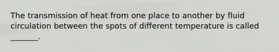 The transmission of heat from one place to another by fluid circulation between the spots of different temperature is called _______.