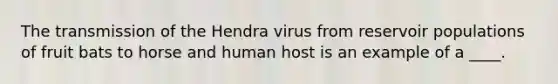 The transmission of the Hendra virus from reservoir populations of fruit bats to horse and human host is an example of a ____.