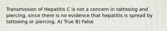 Transmission of Hepatitis C is not a concern in tattooing and piercing, since there is no evidence that hepatitis is spread by tattooing or piercing. A) True B) False