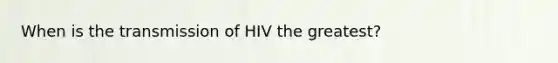 When is the transmission of HIV the greatest?