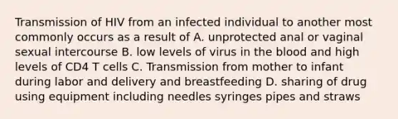 Transmission of HIV from an infected individual to another most commonly occurs as a result of A. unprotected anal or vaginal sexual intercourse B. low levels of virus in the blood and high levels of CD4 T cells C. Transmission from mother to infant during labor and delivery and breastfeeding D. sharing of drug using equipment including needles syringes pipes and straws