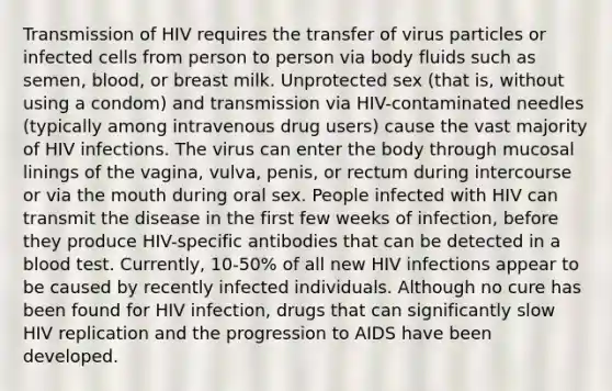 Transmission of HIV requires the transfer of virus particles or infected cells from person to person via body fluids such as semen, blood, or breast milk. Unprotected sex (that is, without using a condom) and transmission via HIV-contaminated needles (typically among intravenous drug users) cause the vast majority of HIV infections. The virus can enter the body through mucosal linings of the vagina, vulva, penis, or rectum during intercourse or via the mouth during oral sex. People infected with HIV can transmit the disease in the first few weeks of infection, before they produce HIV-specific antibodies that can be detected in a blood test. Currently, 10-50% of all new HIV infections appear to be caused by recently infected individuals. Although no cure has been found for HIV infection, drugs that can significantly slow HIV replication and the progression to AIDS have been developed.