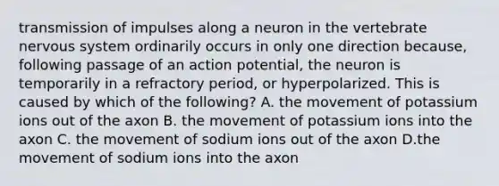 transmission of impulses along a neuron in the vertebrate nervous system ordinarily occurs in only one direction because, following passage of an action potential, the neuron is temporarily in a refractory period, or hyperpolarized. This is caused by which of the following? A. the movement of potassium ions out of the axon B. the movement of potassium ions into the axon C. the movement of sodium ions out of the axon D.the movement of sodium ions into the axon