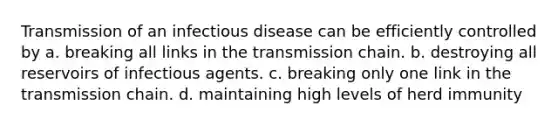 Transmission of an infectious disease can be efficiently controlled by a. breaking all links in the transmission chain. b. destroying all reservoirs of infectious agents. c. breaking only one link in the transmission chain. d. maintaining high levels of herd immunity