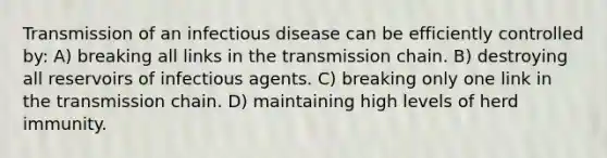 Transmission of an infectious disease can be efficiently controlled by: A) breaking all links in the transmission chain. B) destroying all reservoirs of infectious agents. C) breaking only one link in the transmission chain. D) maintaining high levels of herd immunity.