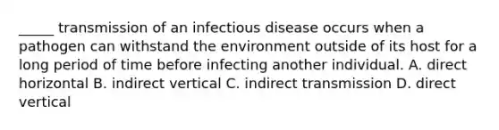 _____ transmission of an infectious disease occurs when a pathogen can withstand the environment outside of its host for a long period of time before infecting another individual. A. direct horizontal B. indirect vertical C. indirect transmission D. direct vertical