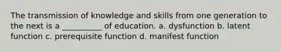 The transmission of knowledge and skills from one generation to the next is a __________ of education. a. dysfunction b. latent function c. prerequisite function d. manifest function